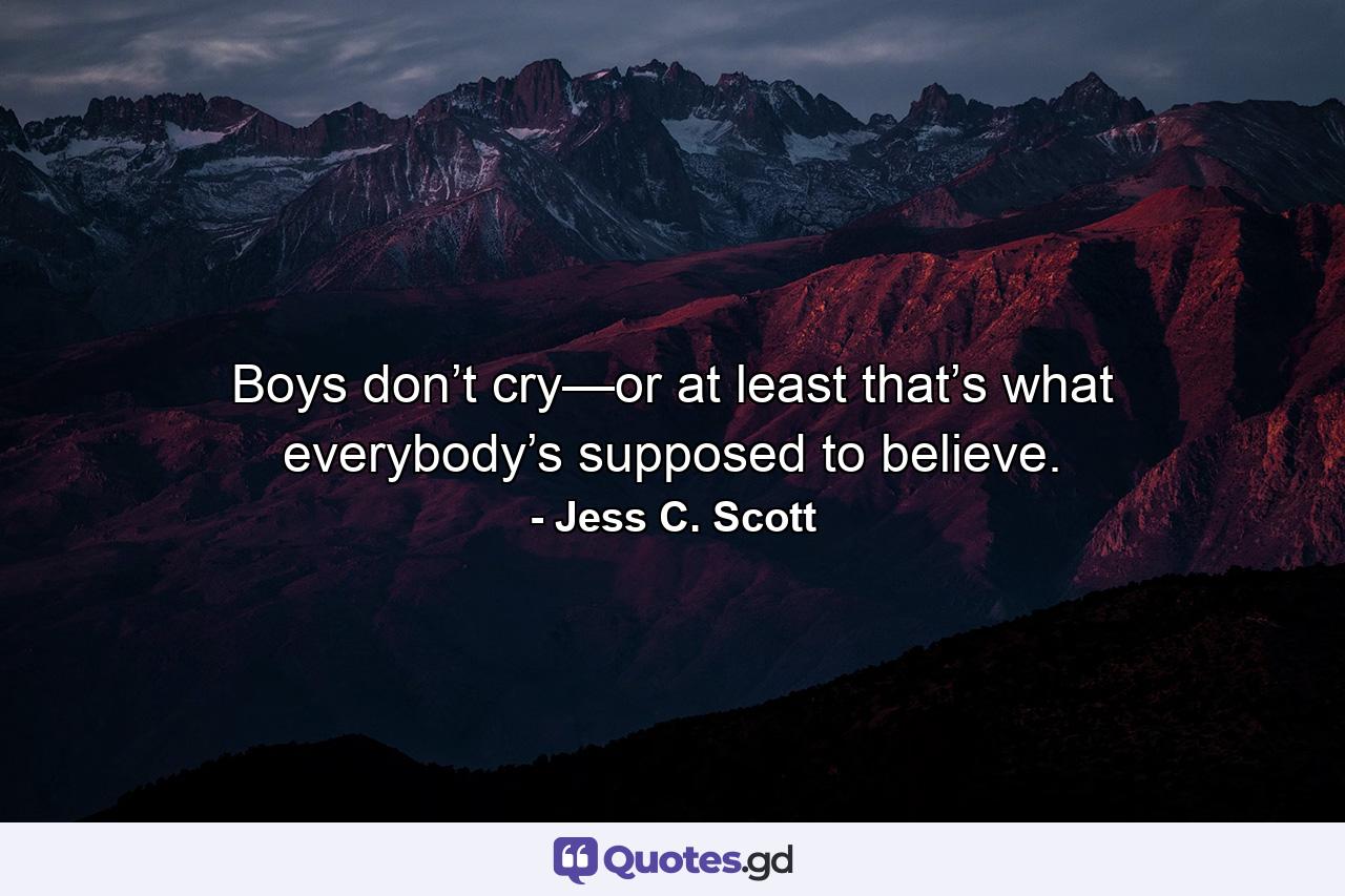 Boys don’t cry—or at least that’s what everybody’s supposed to believe. - Quote by Jess C. Scott