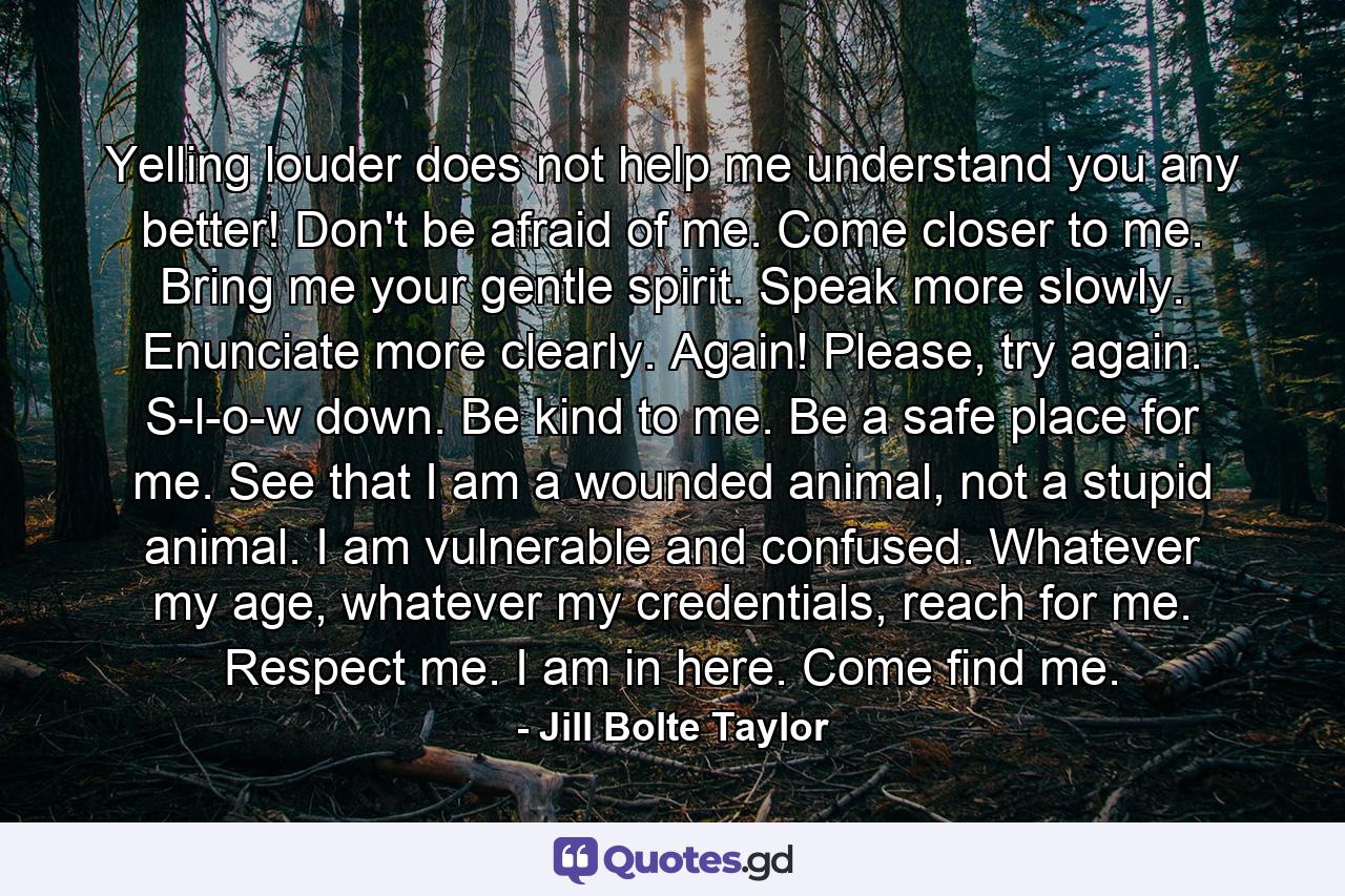 Yelling louder does not help me understand you any better! Don't be afraid of me. Come closer to me. Bring me your gentle spirit. Speak more slowly. Enunciate more clearly. Again! Please, try again. S-l-o-w down. Be kind to me. Be a safe place for me. See that I am a wounded animal, not a stupid animal. I am vulnerable and confused. Whatever my age, whatever my credentials, reach for me. Respect me. I am in here. Come find me. - Quote by Jill Bolte Taylor