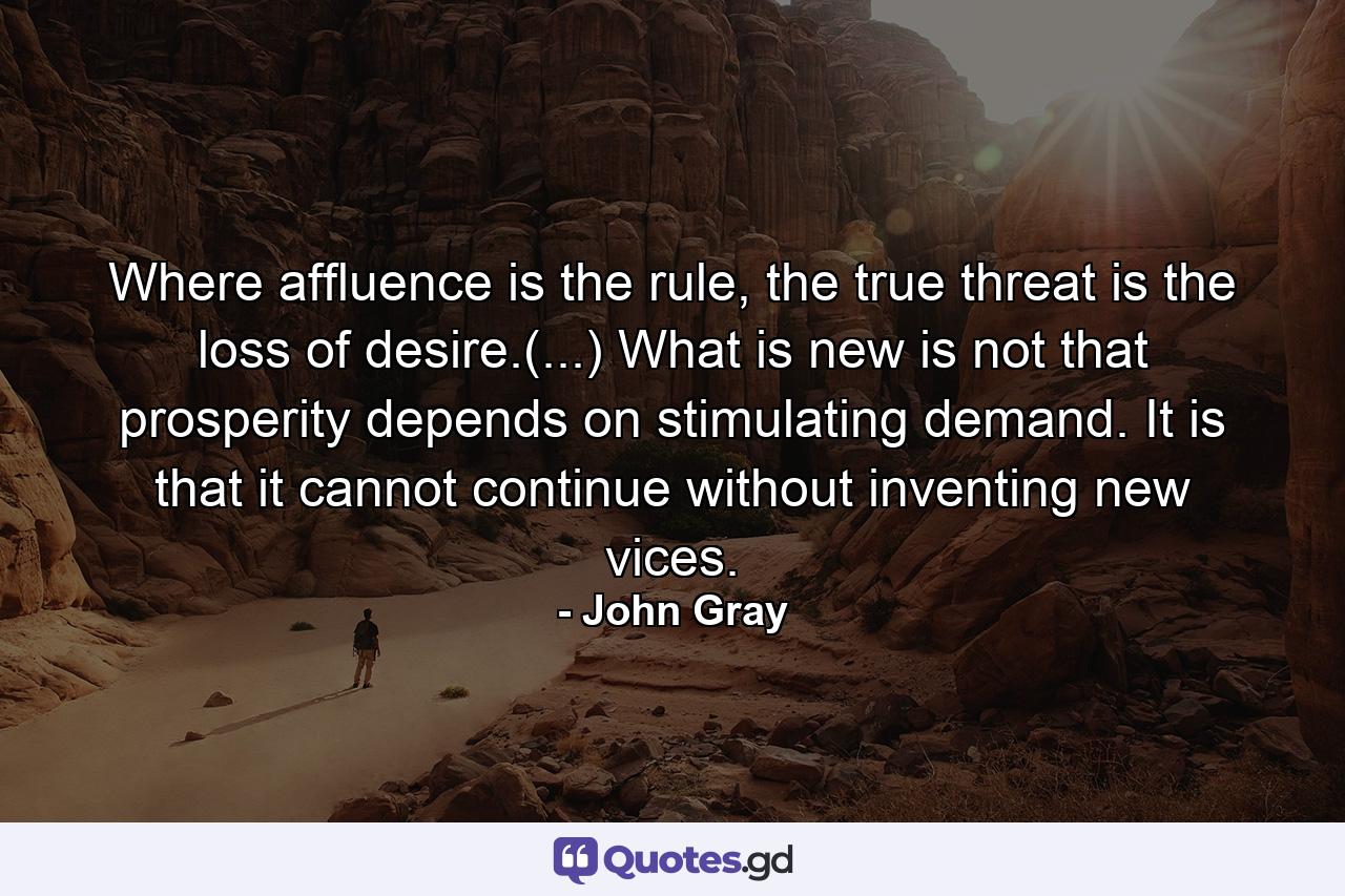 Where affluence is the rule, the true threat is the loss of desire.(...) What is new is not that prosperity depends on stimulating demand. It is that it cannot continue without inventing new vices. - Quote by John Gray