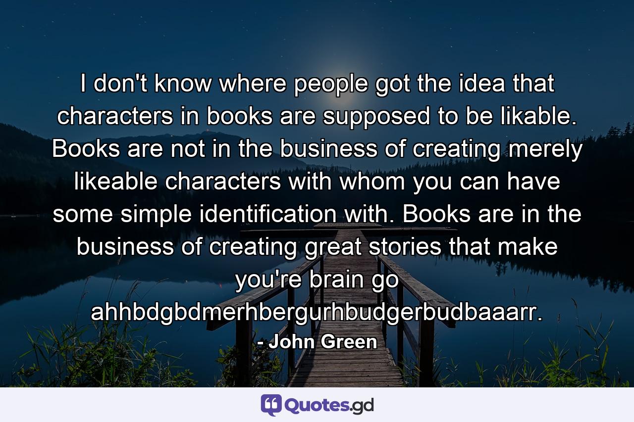 I don't know where people got the idea that characters in books are supposed to be likable. Books are not in the business of creating merely likeable characters with whom you can have some simple identification with. Books are in the business of creating great stories that make you're brain go ahhbdgbdmerhbergurhbudgerbudbaaarr. - Quote by John Green