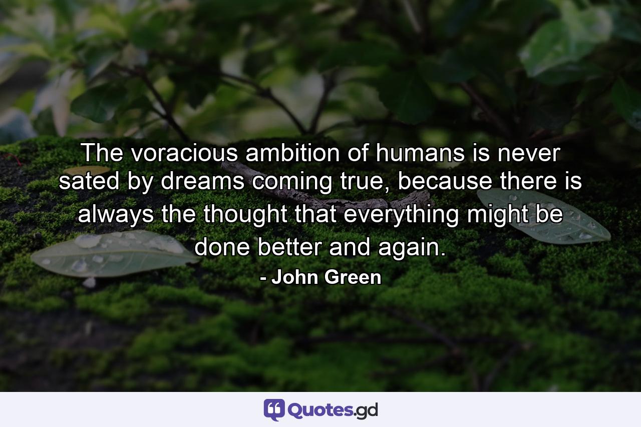 The voracious ambition of humans is never sated by dreams coming true, because there is always the thought that everything might be done better and again. - Quote by John Green