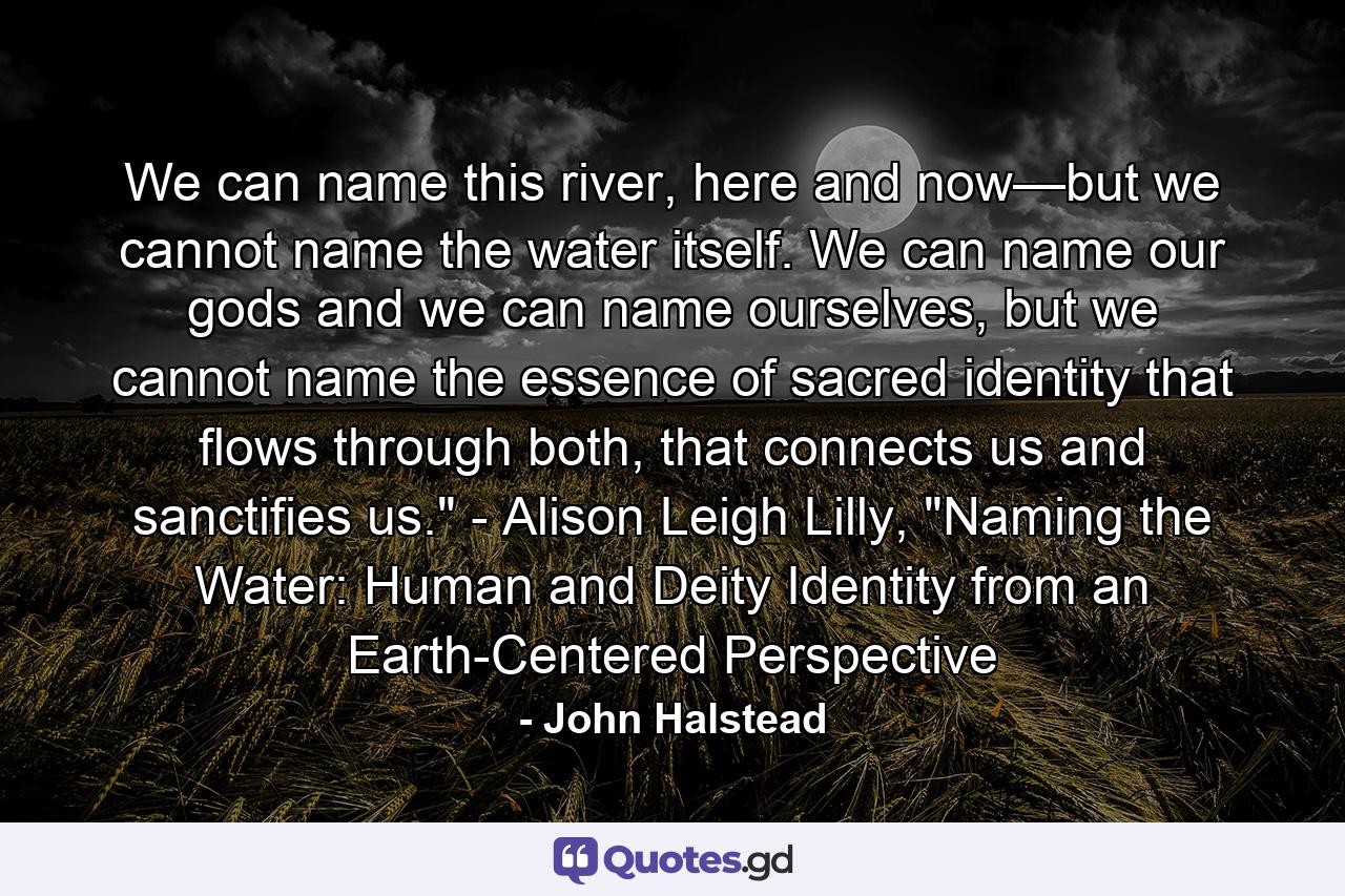 We can name this river, here and now—but we cannot name the water itself. We can name our gods and we can name ourselves, but we cannot name the essence of sacred identity that flows through both, that connects us and sanctifies us.