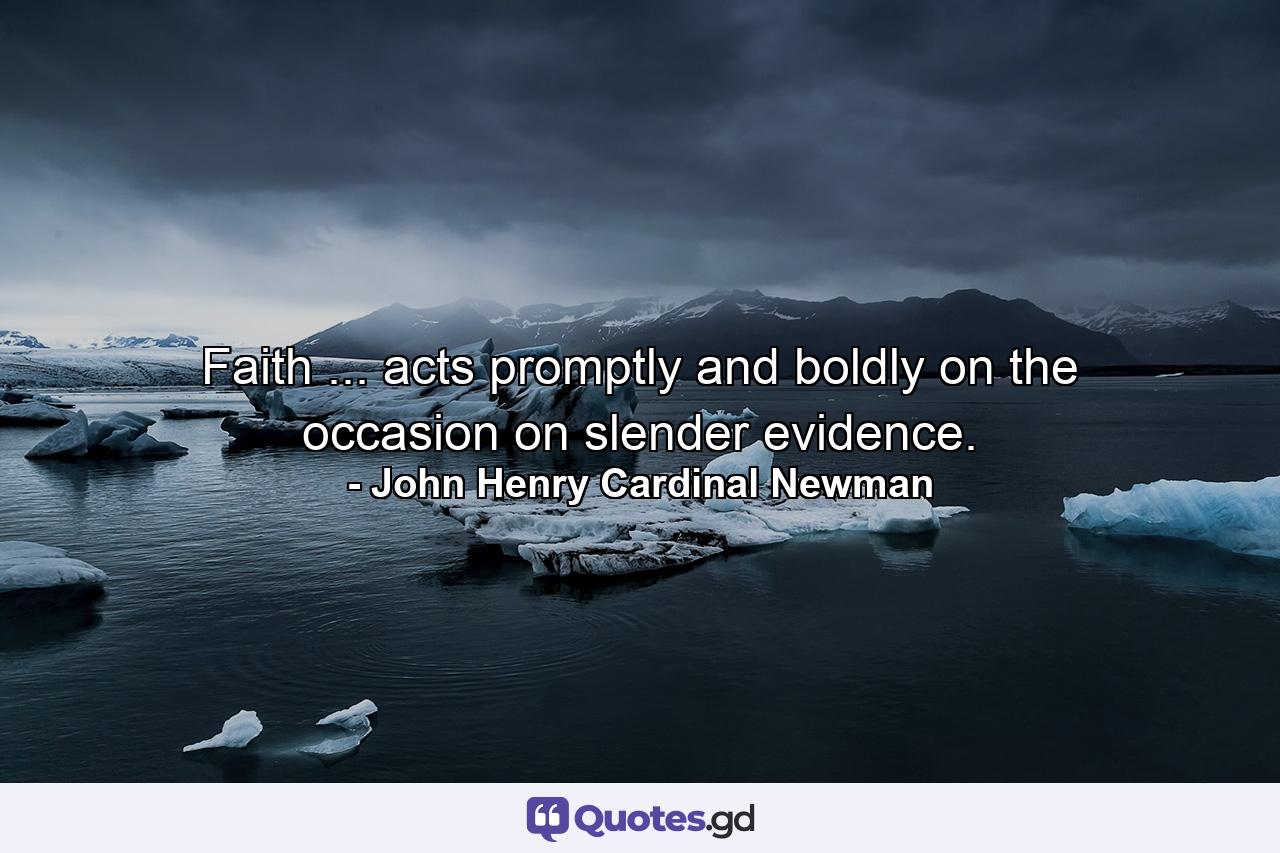 Faith ... acts promptly and boldly on the occasion  on slender evidence. - Quote by John Henry Cardinal Newman