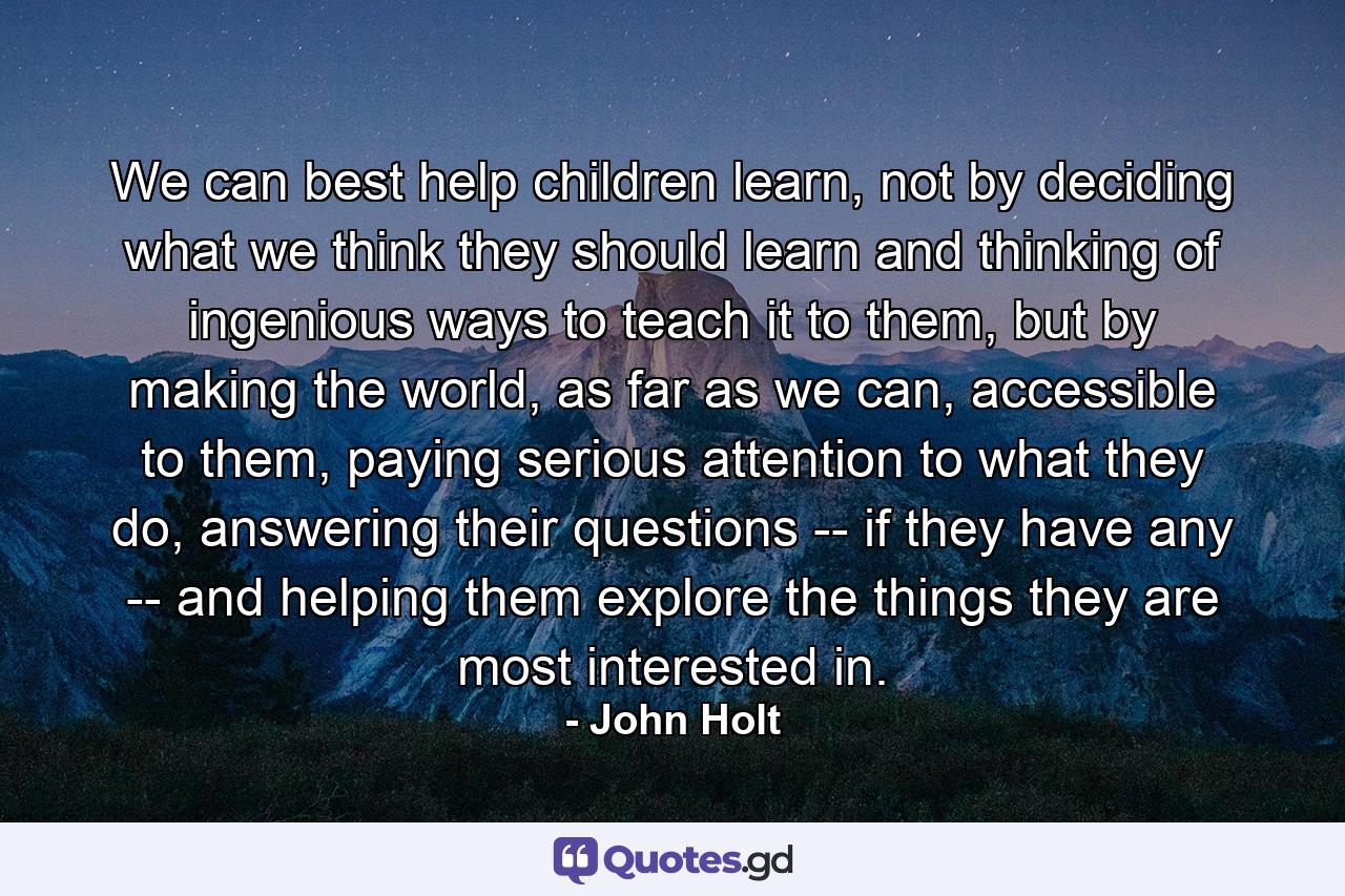 We can best help children learn, not by deciding what we think they should learn and thinking of ingenious ways to teach it to them, but by making the world, as far as we can, accessible to them, paying serious attention to what they do, answering their questions -- if they have any -- and helping them explore the things they are most interested in. - Quote by John Holt