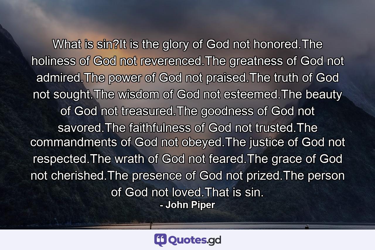 What is sin?It is the glory of God not honored.The holiness of God not reverenced.The greatness of God not admired.The power of God not praised.The truth of God not sought.The wisdom of God not esteemed.The beauty of God not treasured.The goodness of God not savored.The faithfulness of God not trusted.The commandments of God not obeyed.The justice of God not respected.The wrath of God not feared.The grace of God not cherished.The presence of God not prized.The person of God not loved.That is sin. - Quote by John Piper