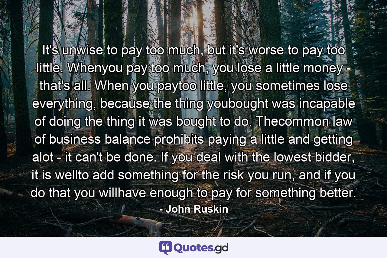 It's unwise to pay too much, but it's worse to pay too little. Whenyou pay too much, you lose a little money - that's all. When you paytoo little, you sometimes lose everything, because the thing youbought was incapable of doing the thing it was bought to do. Thecommon law of business balance prohibits paying a little and getting alot - it can't be done. If you deal with the lowest bidder, it is wellto add something for the risk you run, and if you do that you willhave enough to pay for something better. - Quote by John Ruskin