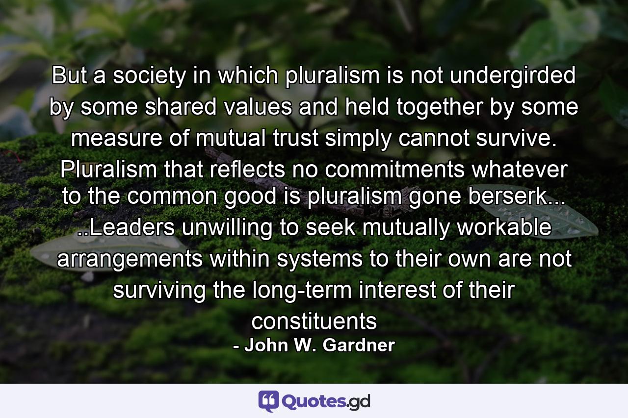 But a society in which pluralism is not undergirded by some shared values and held together by some measure of mutual trust simply cannot survive. Pluralism that reflects no commitments whatever to the common good is pluralism gone berserk... ..Leaders unwilling to seek mutually workable arrangements within systems to their own are not surviving the long-term interest of their constituents - Quote by John W. Gardner