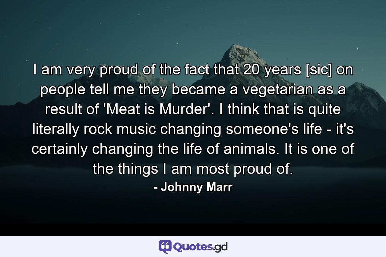 I am very proud of the fact that 20 years [sic] on people tell me they became a vegetarian as a result of 'Meat is Murder'. I think that is quite literally rock music changing someone's life - it's certainly changing the life of animals. It is one of the things I am most proud of. - Quote by Johnny Marr