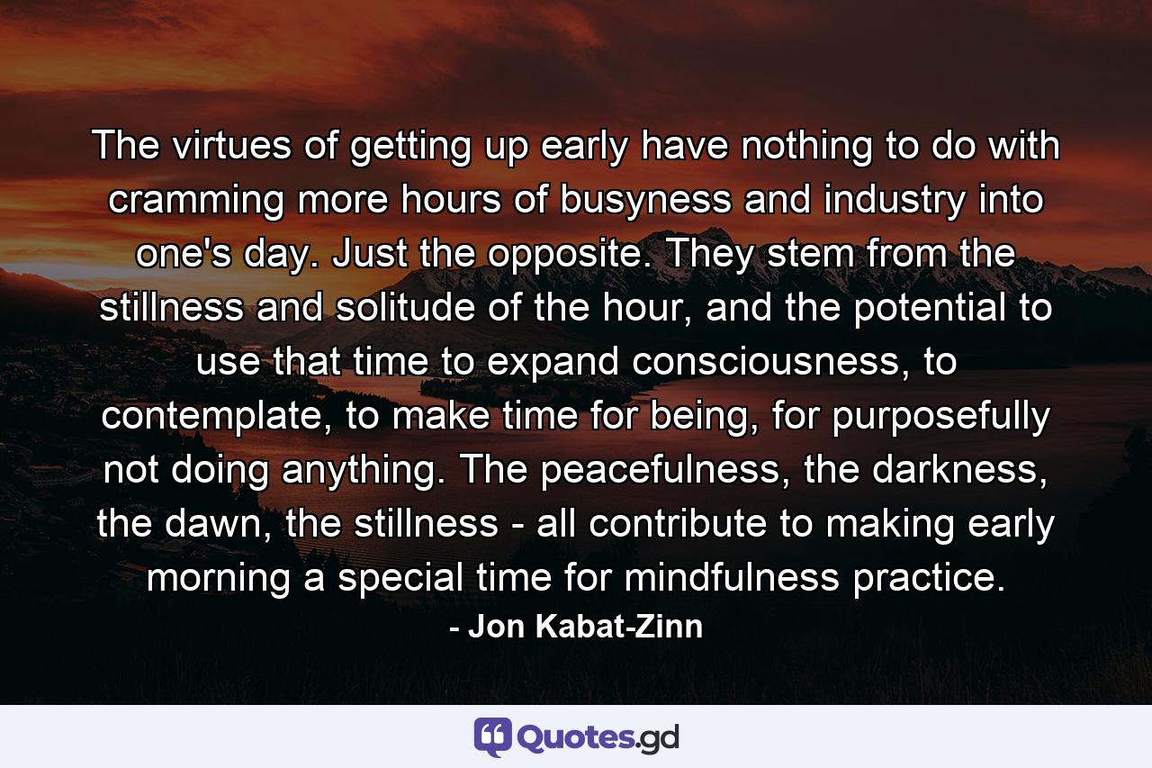 The virtues of getting up early have nothing to do with cramming more hours of busyness and industry into one's day. Just the opposite. They stem from the stillness and solitude of the hour, and the potential to use that time to expand consciousness, to contemplate, to make time for being, for purposefully not doing anything. The peacefulness, the darkness, the dawn, the stillness - all contribute to making early morning a special time for mindfulness practice. - Quote by Jon Kabat-Zinn