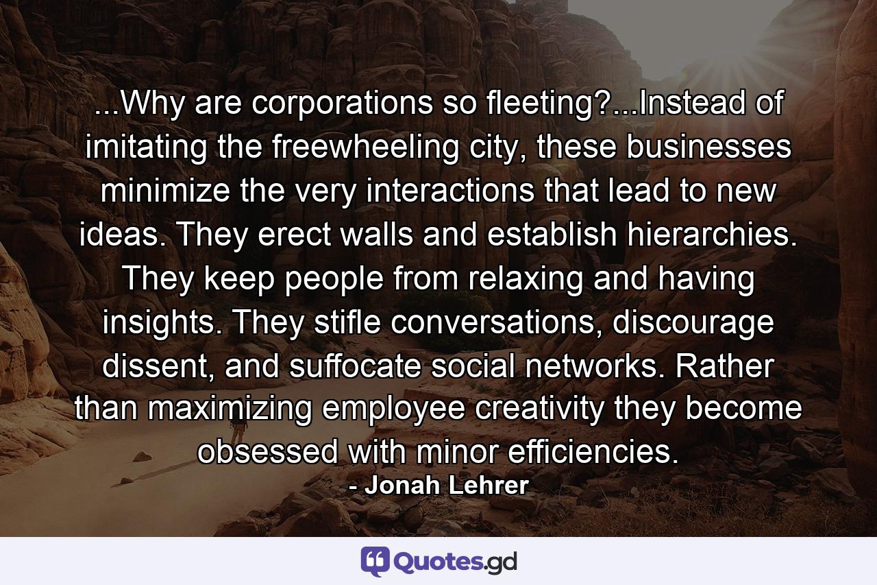 ...Why are corporations so fleeting?...Instead of imitating the freewheeling city, these businesses minimize the very interactions that lead to new ideas. They erect walls and establish hierarchies. They keep people from relaxing and having insights. They stifle conversations, discourage dissent, and suffocate social networks. Rather than maximizing employee creativity they become obsessed with minor efficiencies. - Quote by Jonah Lehrer