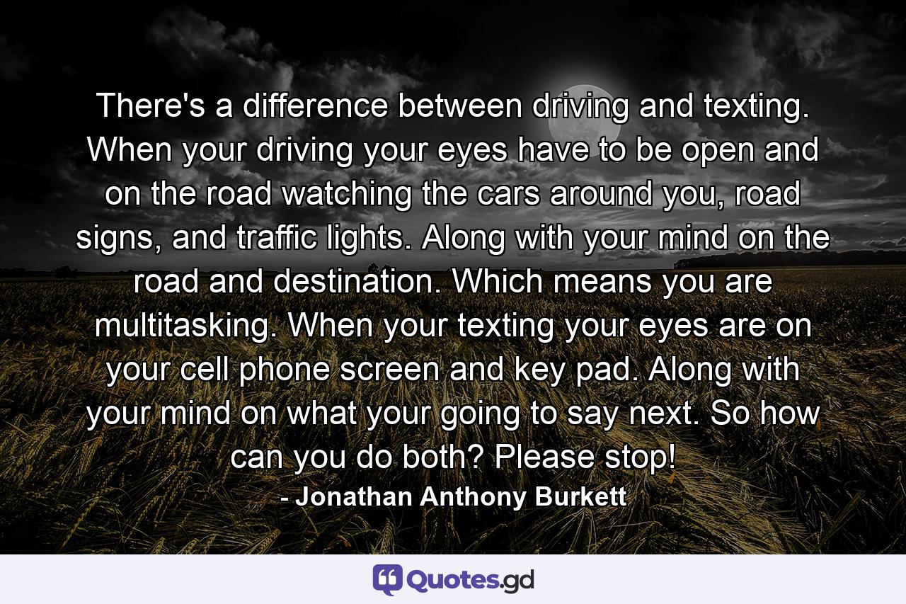 There's a difference between driving and texting. When your driving your eyes have to be open and on the road watching the cars around you, road signs, and traffic lights. Along with your mind on the road and destination. Which means you are multitasking. When your texting your eyes are on your cell phone screen and key pad. Along with your mind on what your going to say next. So how can you do both? Please stop! - Quote by Jonathan Anthony Burkett