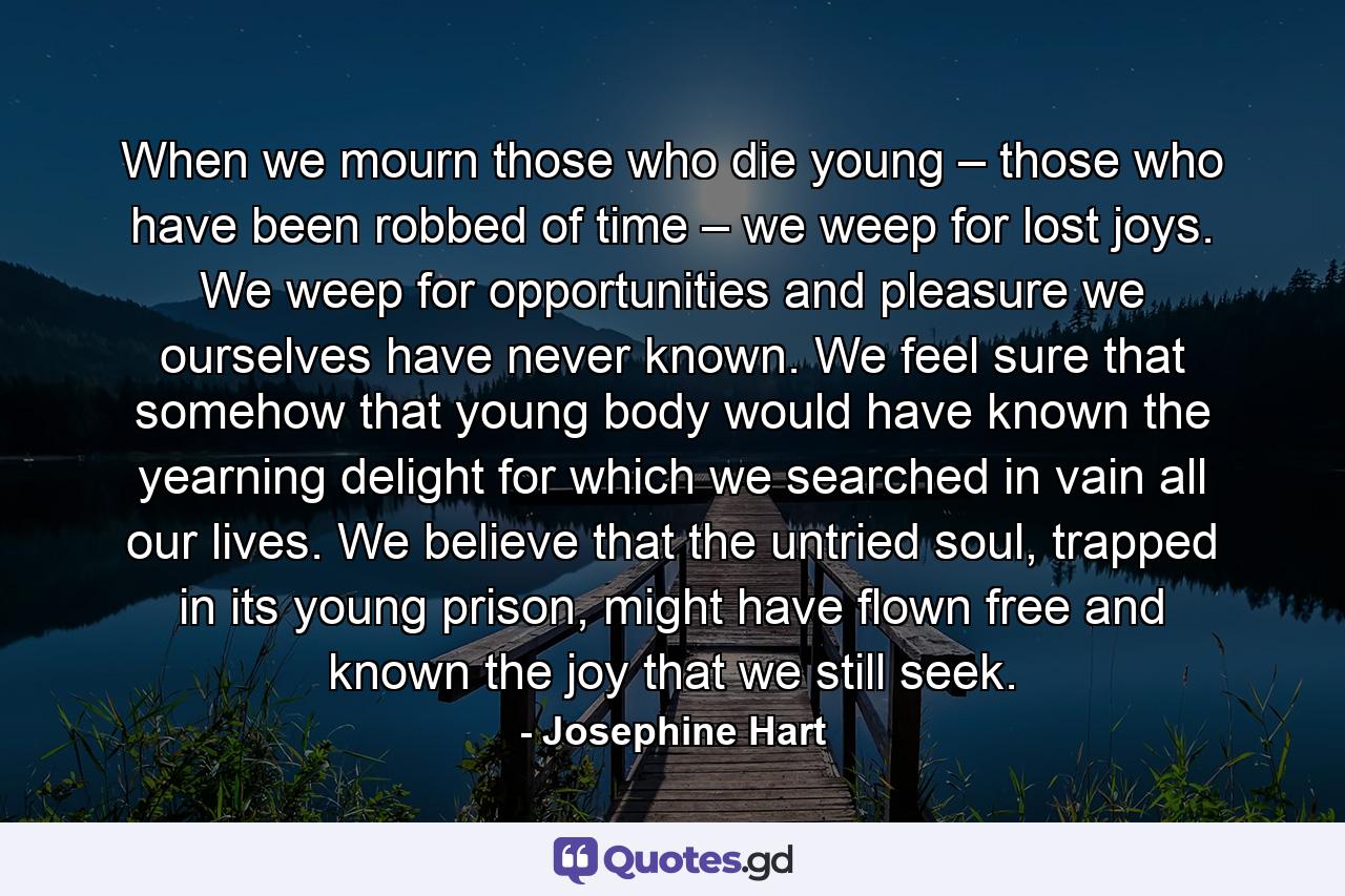 When we mourn those who die young – those who have been robbed of time – we weep for lost joys. We weep for opportunities and pleasure we ourselves have never known. We feel sure that somehow that young body would have known the yearning delight for which we searched in vain all our lives. We believe that the untried soul, trapped in its young prison, might have flown free and known the joy that we still seek. - Quote by Josephine Hart