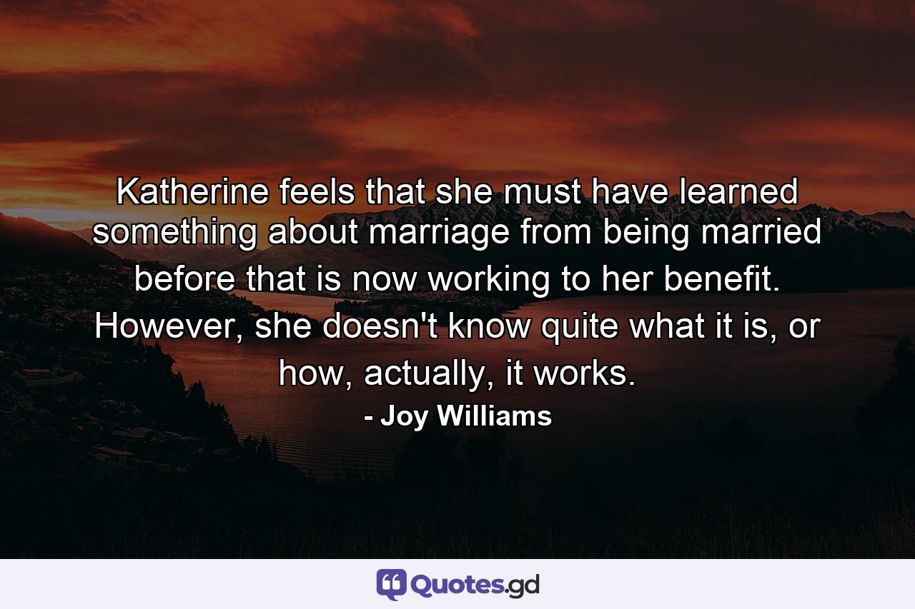 Katherine feels that she must have learned something about marriage from being married before that is now working to her benefit. However, she doesn't know quite what it is, or how, actually, it works. - Quote by Joy Williams