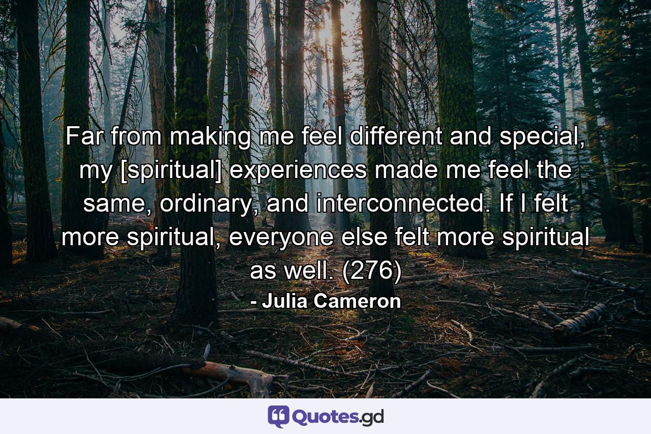 Far from making me feel different and special, my [spiritual] experiences made me feel the same, ordinary, and interconnected. If I felt more spiritual, everyone else felt more spiritual as well. (276) - Quote by Julia Cameron