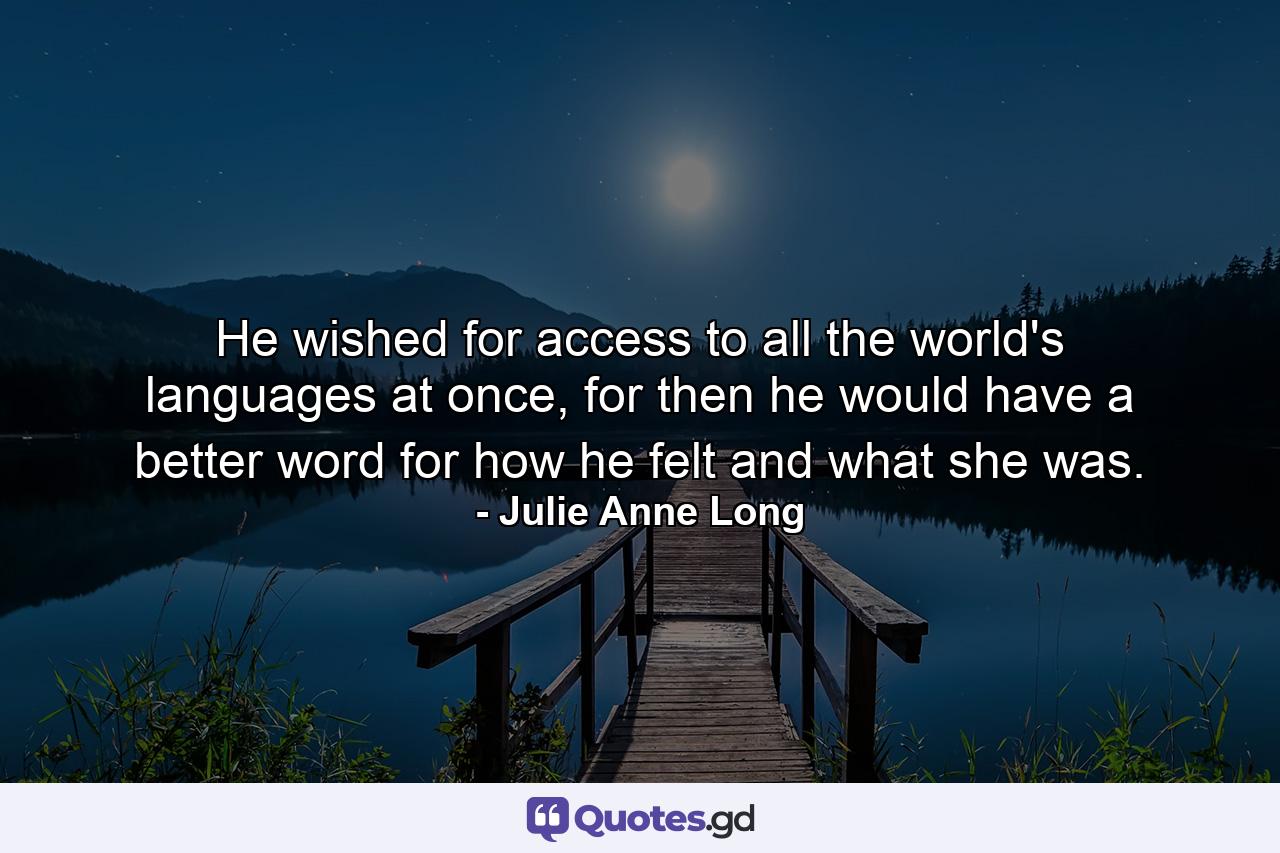 He wished for access to all the world's languages at once, for then he would have a better word for how he felt and what she was. - Quote by Julie Anne Long