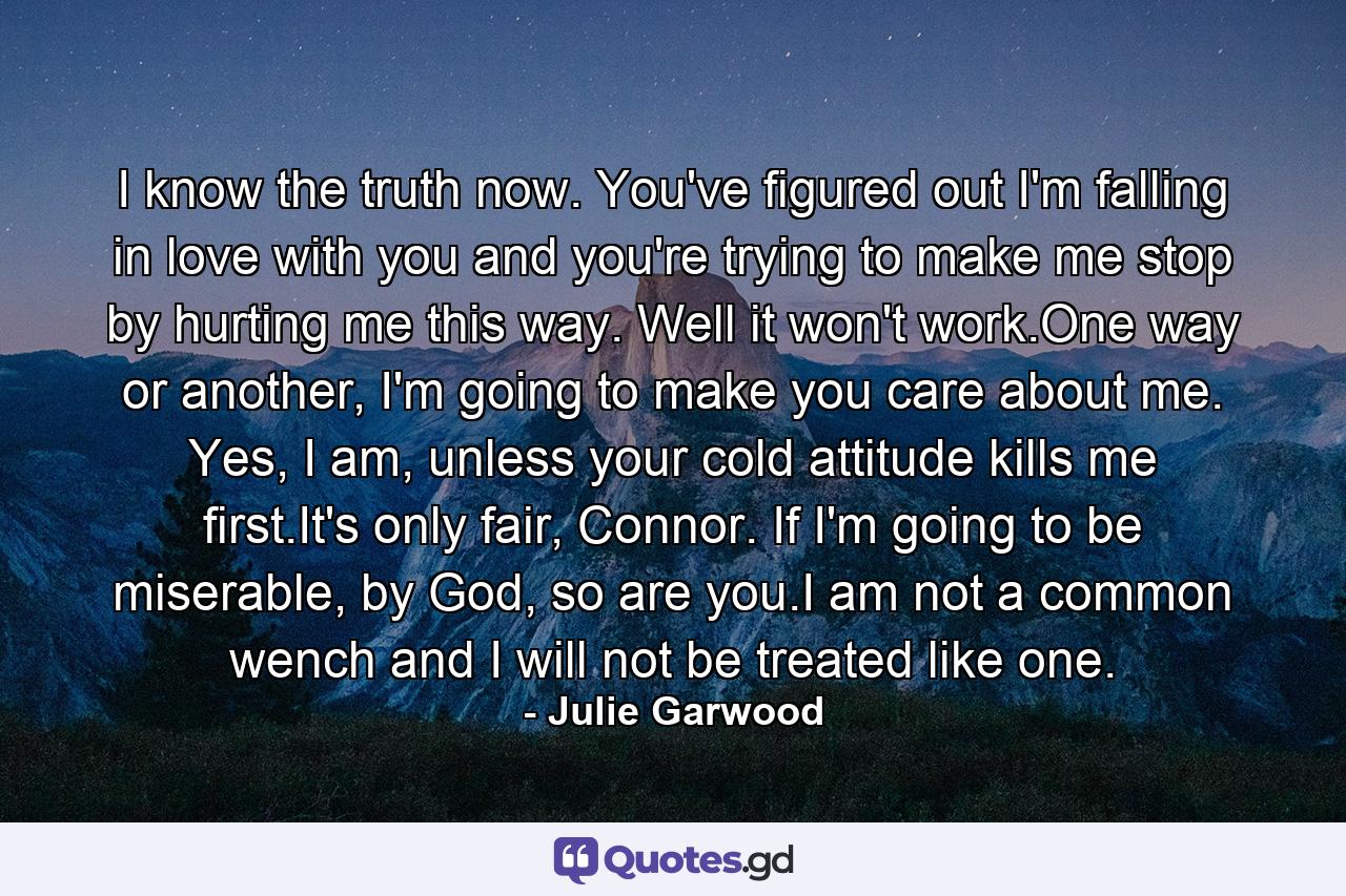 I know the truth now. You've figured out I'm falling in love with you and you're trying to make me stop by hurting me this way. Well it won't work.One way or another, I'm going to make you care about me. Yes, I am, unless your cold attitude kills me first.It's only fair, Connor. If I'm going to be miserable, by God, so are you.I am not a common wench and I will not be treated like one. - Quote by Julie Garwood