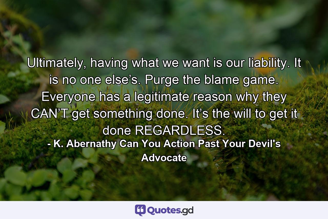 Ultimately, having what we want is our liability. It is no one else’s. Purge the blame game. Everyone has a legitimate reason why they CAN’T get something done. It’s the will to get it done REGARDLESS. - Quote by K. Abernathy Can You Action Past Your Devil's Advocate