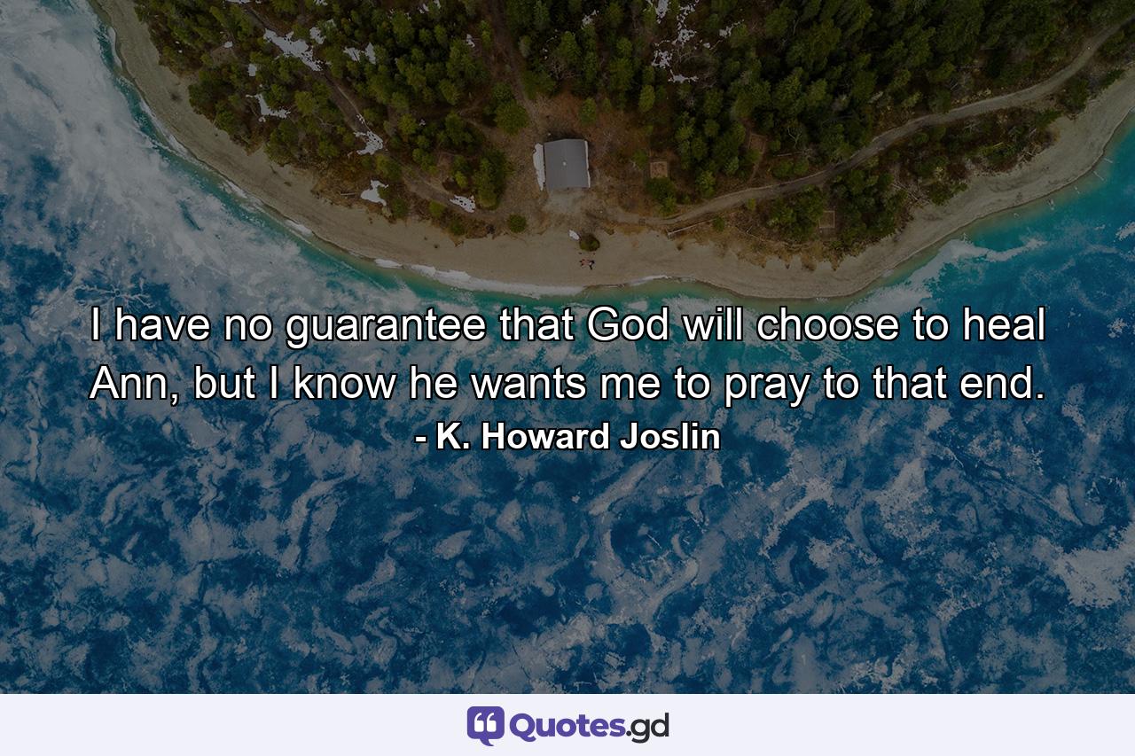 I have no guarantee that God will choose to heal Ann, but I know he wants me to pray to that end. - Quote by K. Howard Joslin