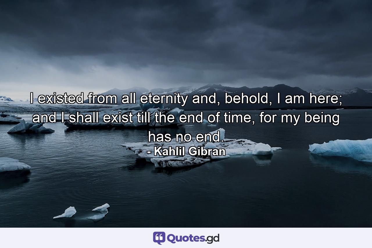 I existed from all eternity and, behold, I am here; and I shall exist till the end of time, for my being has no end. - Quote by Kahlil Gibran