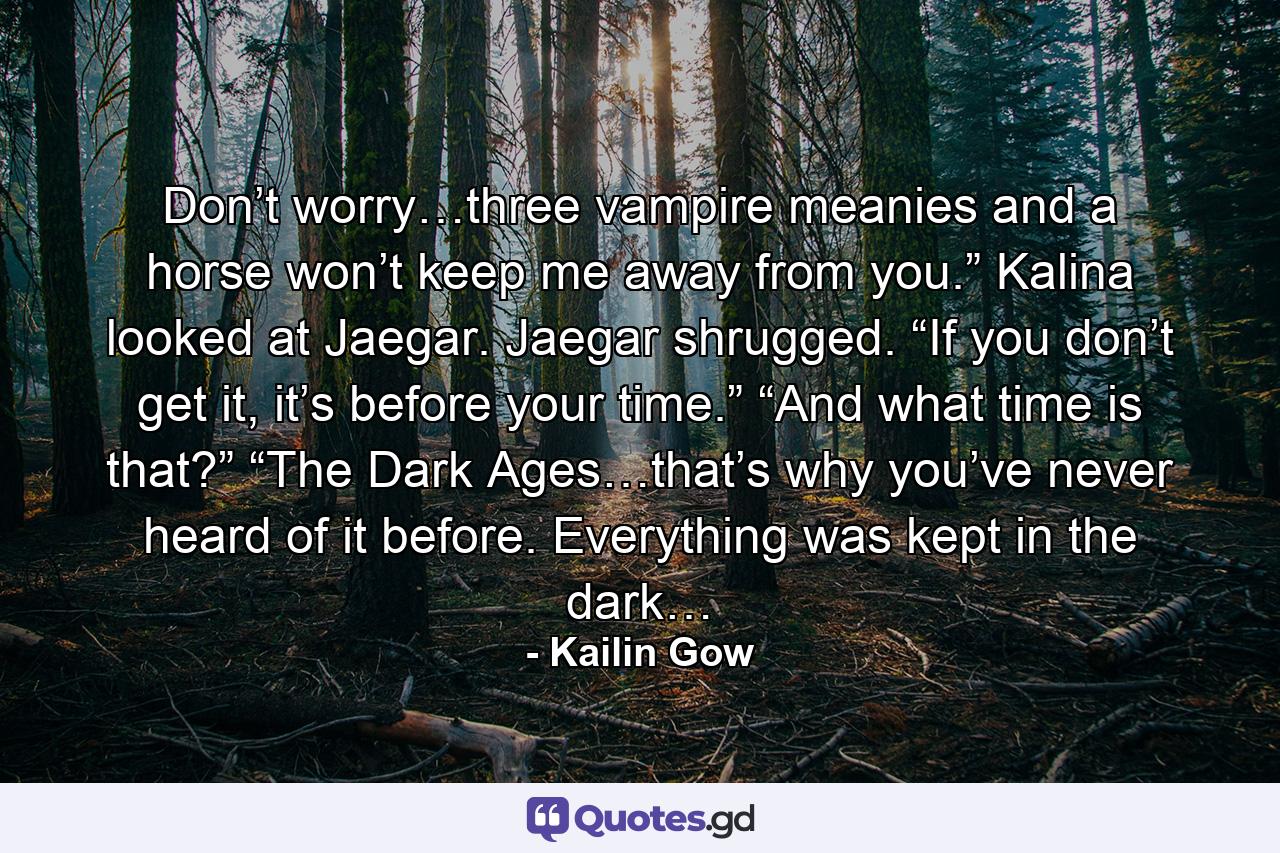 Don’t worry…three vampire meanies and a horse won’t keep me away from you.” Kalina looked at Jaegar. Jaegar shrugged. “If you don’t get it, it’s before your time.” “And what time is that?” “The Dark Ages…that’s why you’ve never heard of it before. Everything was kept in the dark… - Quote by Kailin Gow