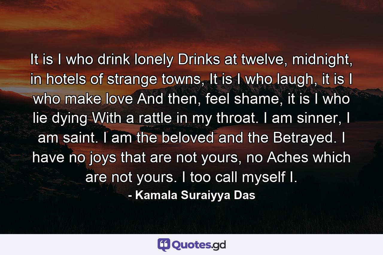 It is I who drink lonely Drinks at twelve, midnight, in hotels of strange towns, It is I who laugh, it is I who make love And then, feel shame, it is I who lie dying With a rattle in my throat. I am sinner, I am saint. I am the beloved and the Betrayed. I have no joys that are not yours, no Aches which are not yours. I too call myself I. - Quote by Kamala Suraiyya Das