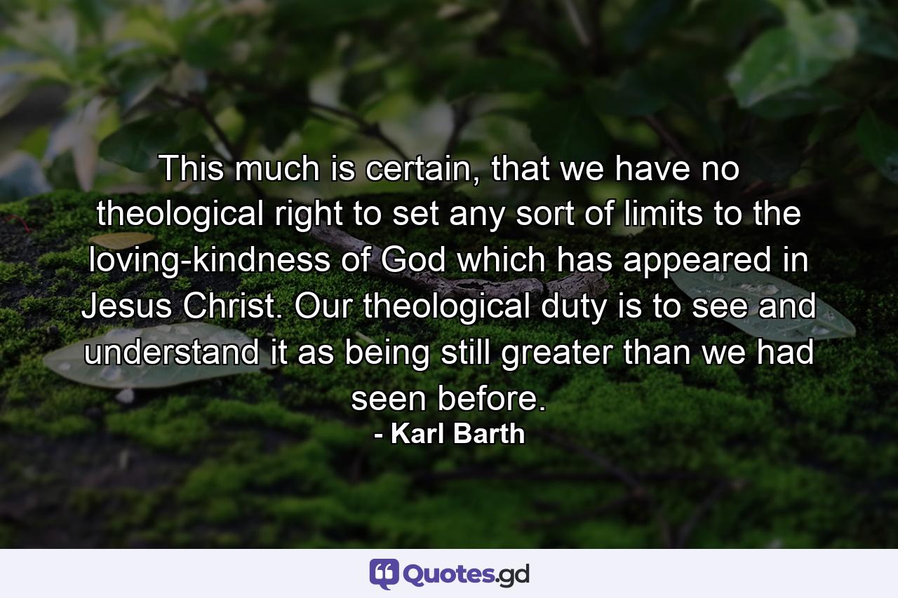 This much is certain, that we have no theological right to set any sort of limits to the loving-kindness of God which has appeared in Jesus Christ. Our theological duty is to see and understand it as being still greater than we had seen before. - Quote by Karl Barth