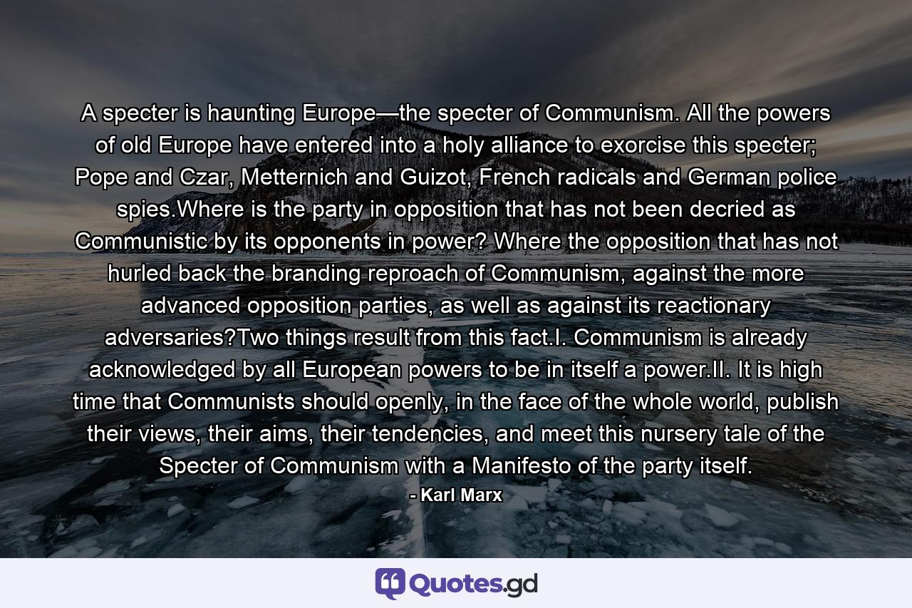 A specter is haunting Europe—the specter of Communism. All the powers of old Europe have entered into a holy alliance to exorcise this specter; Pope and Czar, Metternich and Guizot, French radicals and German police spies.Where is the party in opposition that has not been decried as Communistic by its opponents in power? Where the opposition that has not hurled back the branding reproach of Communism, against the more advanced opposition parties, as well as against its reactionary adversaries?Two things result from this fact.I. Communism is already acknowledged by all European powers to be in itself a power.II. It is high time that Communists should openly, in the face of the whole world, publish their views, their aims, their tendencies, and meet this nursery tale of the Specter of Communism with a Manifesto of the party itself. - Quote by Karl Marx