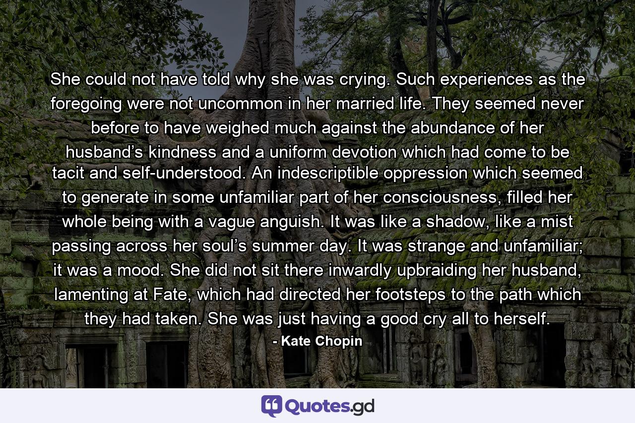 She could not have told why she was crying. Such experiences as the foregoing were not uncommon in her married life. They seemed never before to have weighed much against the abundance of her husband’s kindness and a uniform devotion which had come to be tacit and self-understood. An indescriptible oppression which seemed to generate in some unfamiliar part of her consciousness, filled her whole being with a vague anguish. It was like a shadow, like a mist passing across her soul’s summer day. It was strange and unfamiliar; it was a mood. She did not sit there inwardly upbraiding her husband, lamenting at Fate, which had directed her footsteps to the path which they had taken. She was just having a good cry all to herself. - Quote by Kate Chopin