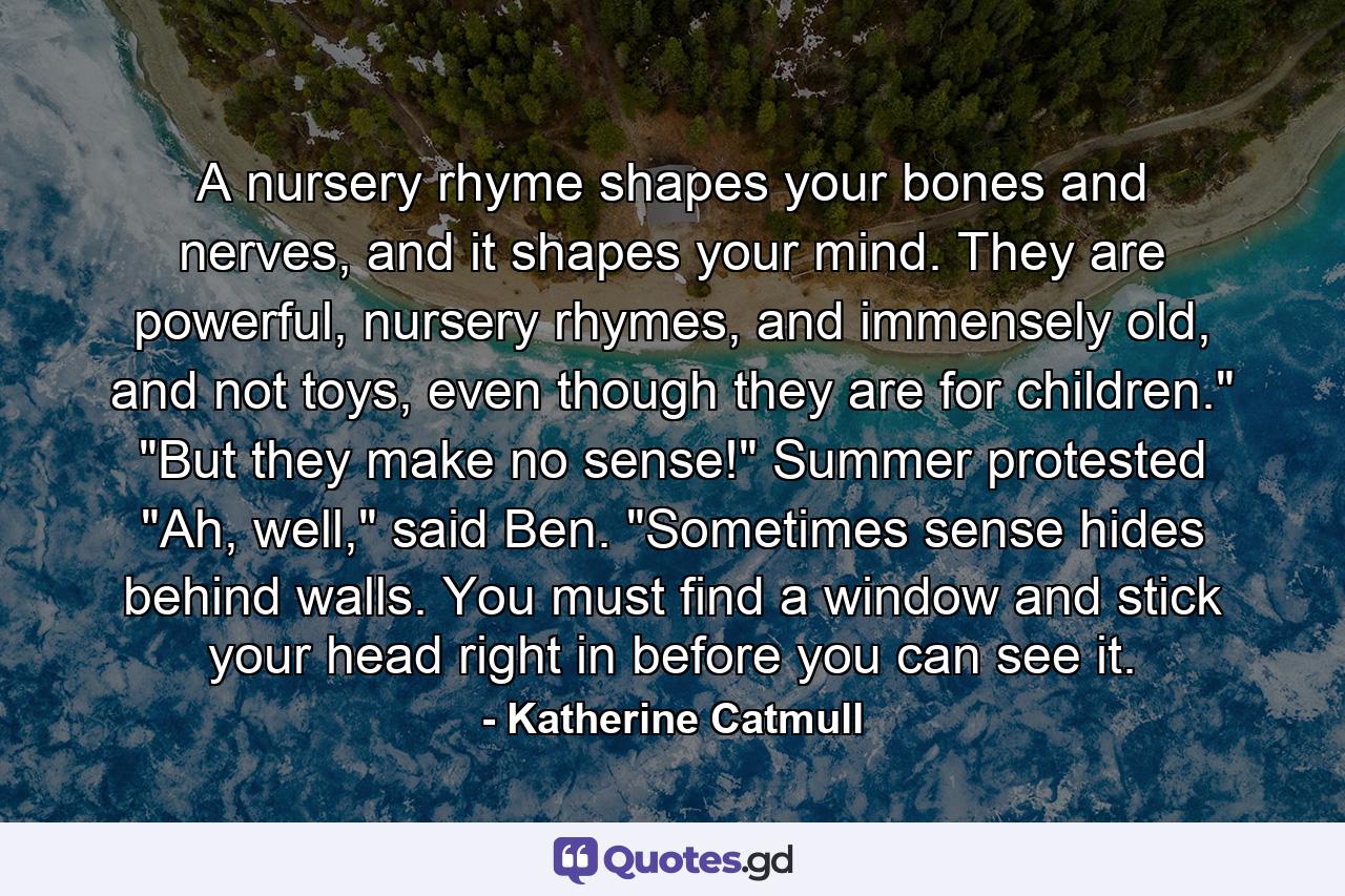 A nursery rhyme shapes your bones and nerves, and it shapes your mind. They are powerful, nursery rhymes, and immensely old, and not toys, even though they are for children.