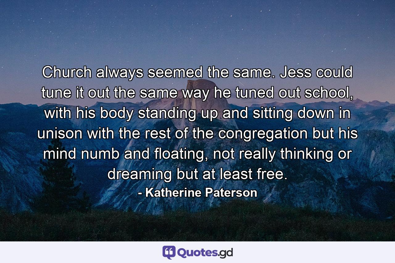 Church always seemed the same. Jess could tune it out the same way he tuned out school, with his body standing up and sitting down in unison with the rest of the congregation but his mind numb and floating, not really thinking or dreaming but at least free. - Quote by Katherine Paterson