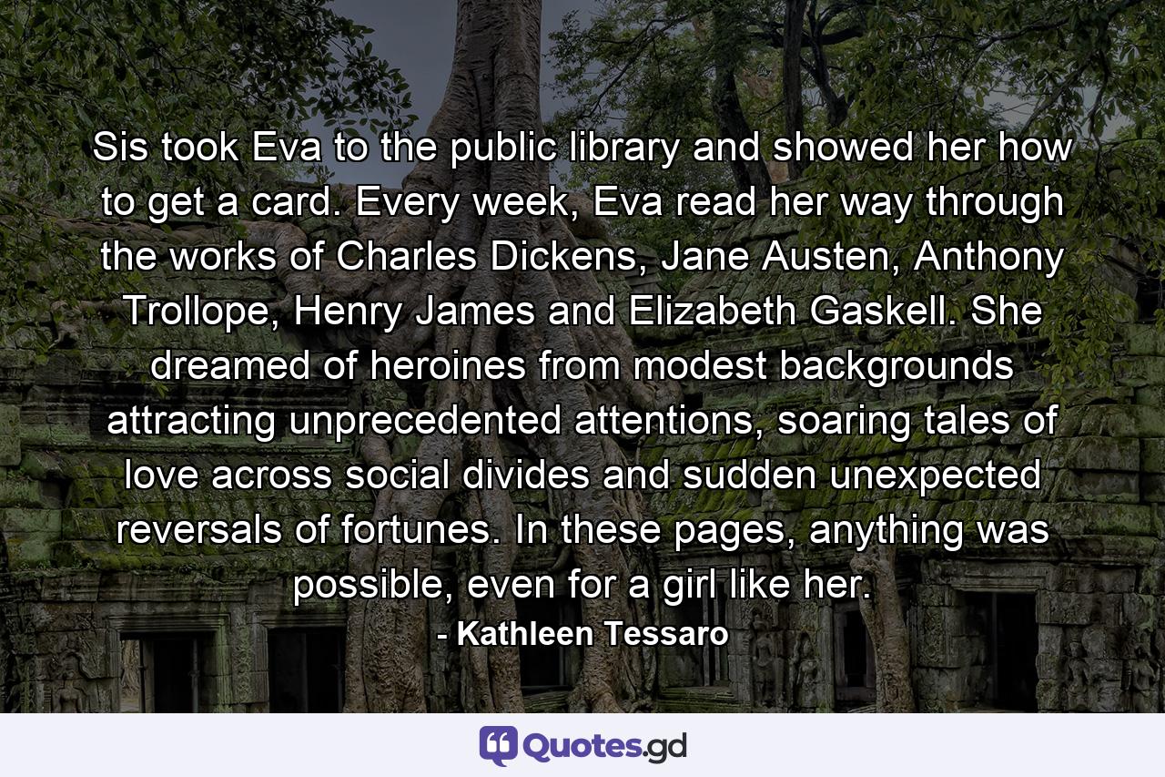 Sis took Eva to the public library and showed her how to get a card. Every week, Eva read her way through the works of Charles Dickens, Jane Austen, Anthony Trollope, Henry James and Elizabeth Gaskell. She dreamed of heroines from modest backgrounds attracting unprecedented attentions, soaring tales of love across social divides and sudden unexpected reversals of fortunes. In these pages, anything was possible, even for a girl like her. - Quote by Kathleen Tessaro