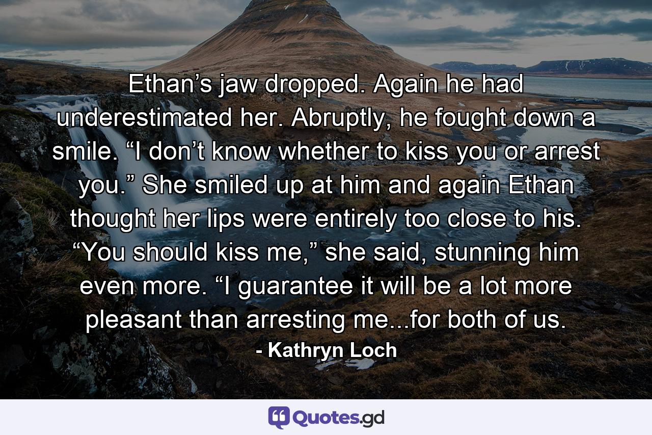 Ethan’s jaw dropped. Again he had underestimated her. Abruptly, he fought down a smile. “I don’t know whether to kiss you or arrest you.” She smiled up at him and again Ethan thought her lips were entirely too close to his. “You should kiss me,” she said, stunning him even more. “I guarantee it will be a lot more pleasant than arresting me...for both of us. - Quote by Kathryn Loch