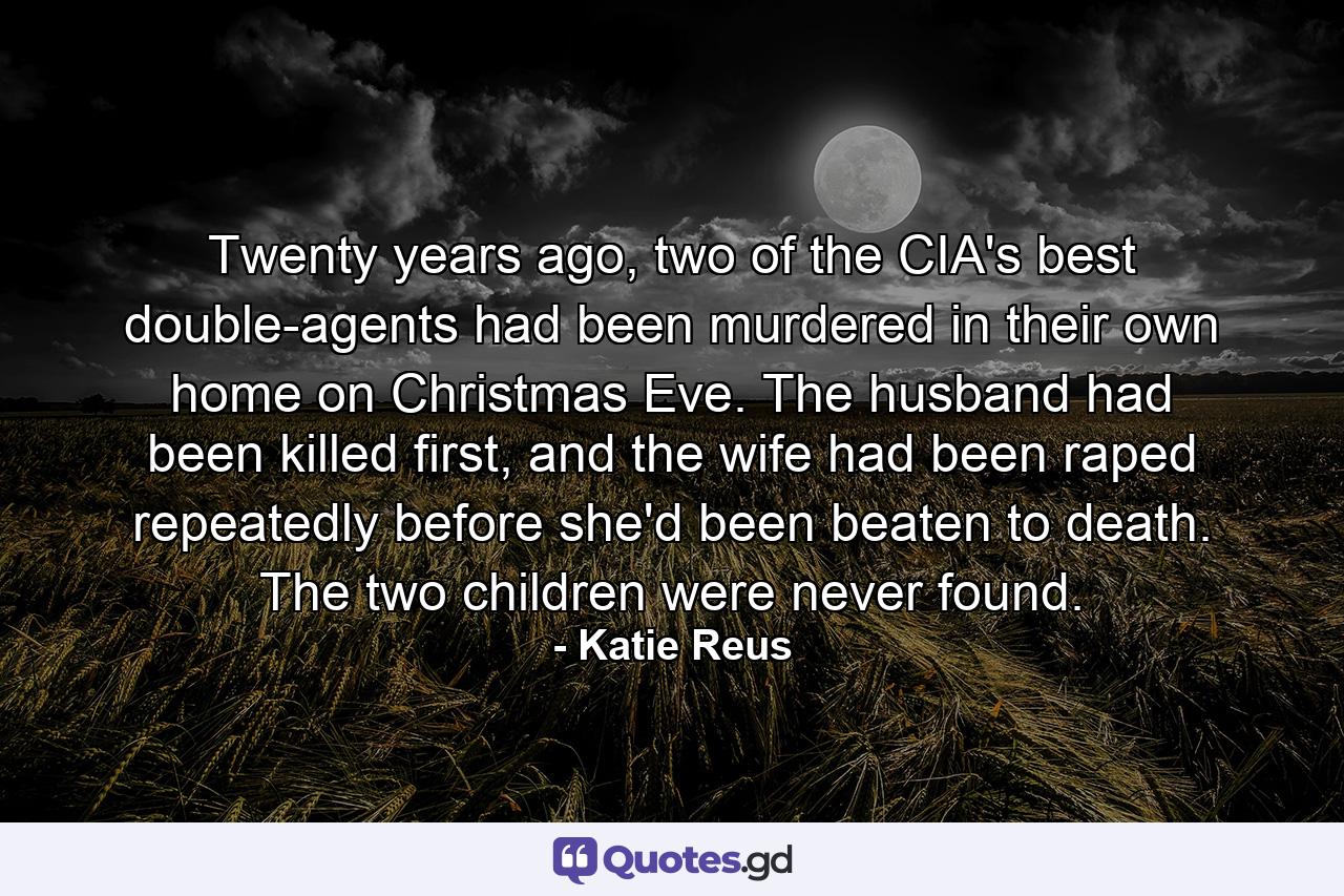 Twenty years ago, two of the CIA's best double-agents had been murdered in their own home on Christmas Eve. The husband had been killed first, and the wife had been raped repeatedly before she'd been beaten to death. The two children were never found. - Quote by Katie Reus