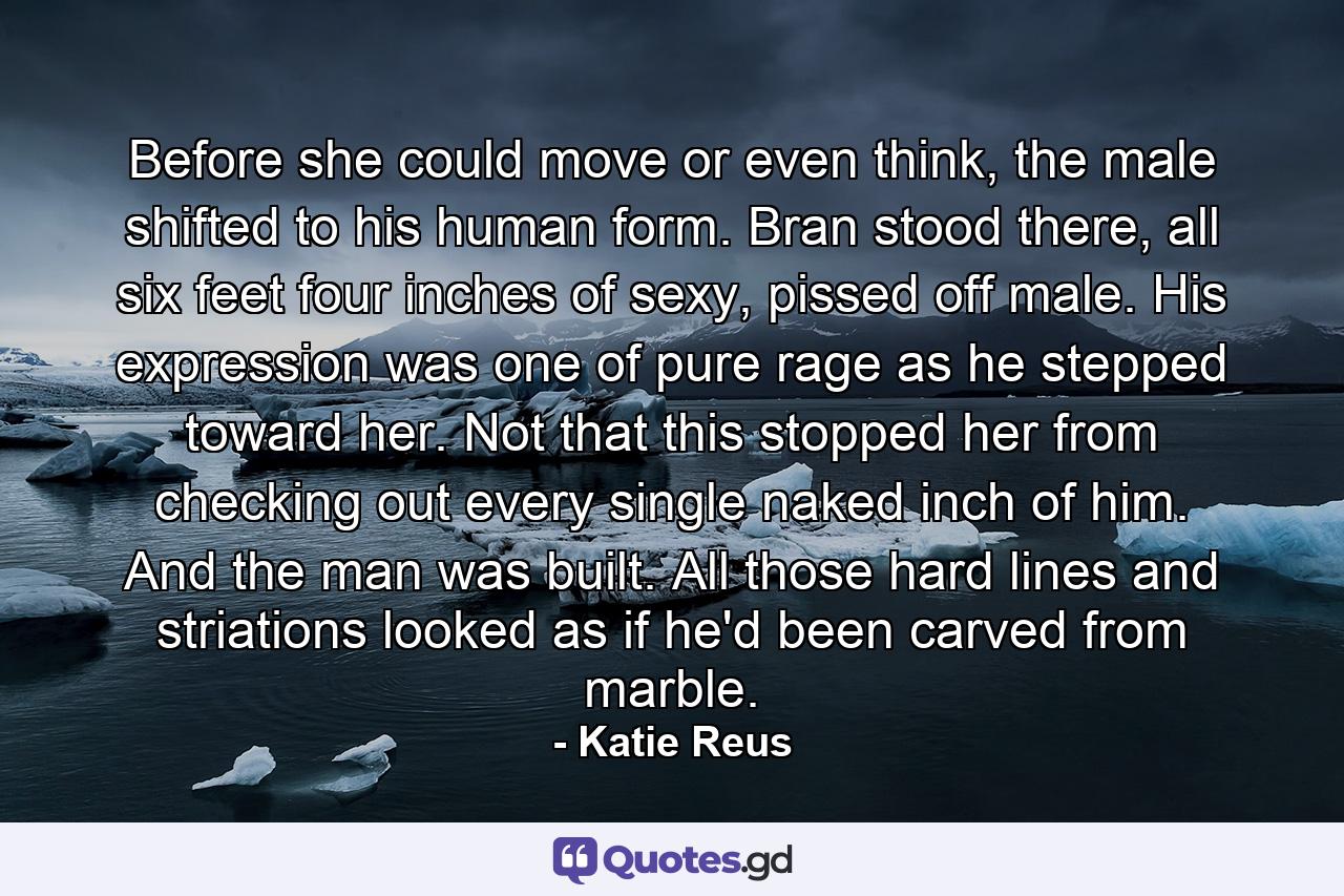 Before she could move or even think, the male shifted to his human form. Bran stood there, all six feet four inches of sexy, pissed off male. His expression was one of pure rage as he stepped toward her. Not that this stopped her from checking out every single naked inch of him. And the man was built. All those hard lines and striations looked as if he'd been carved from marble. - Quote by Katie Reus