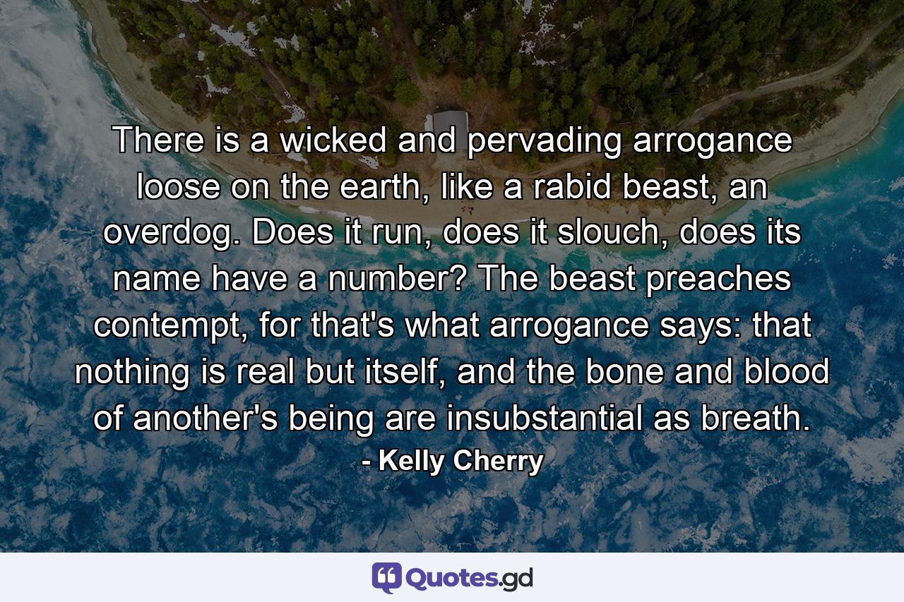 There is a wicked and pervading arrogance loose on the earth, like a rabid beast, an overdog. Does it run, does it slouch, does its name have a number? The beast preaches contempt, for that's what arrogance says: that nothing is real but itself, and the bone and blood of another's being are insubstantial as breath. - Quote by Kelly Cherry