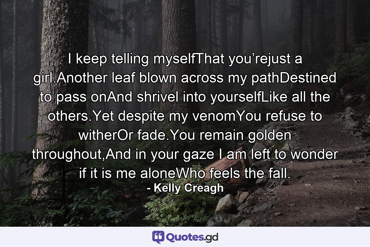 I keep telling myselfThat you’rejust a girl.Another leaf blown across my pathDestined to pass onAnd shrivel into yourselfLike all the others.Yet despite my venomYou refuse to witherOr fade.You remain golden throughout,And in your gaze I am left to wonder if it is me aloneWho feels the fall. - Quote by Kelly Creagh