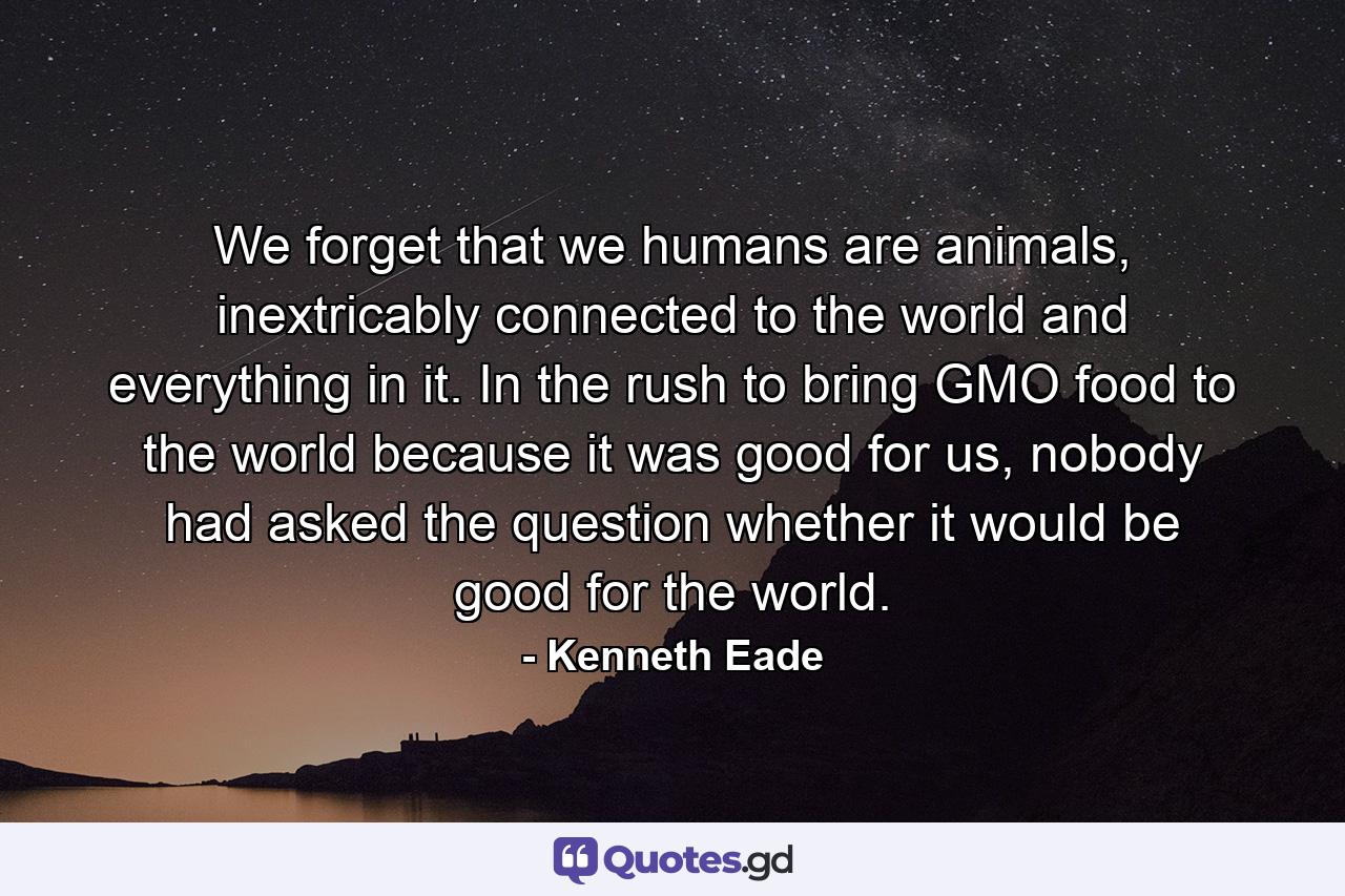 We forget that we humans are animals, inextricably connected to the world and everything in it. In the rush to bring GMO food to the world because it was good for us, nobody had asked the question whether it would be good for the world. - Quote by Kenneth Eade