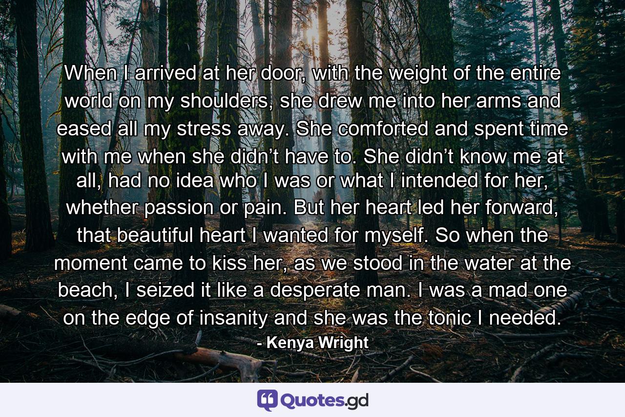 When I arrived at her door, with the weight of the entire world on my shoulders, she drew me into her arms and eased all my stress away. She comforted and spent time with me when she didn’t have to. She didn’t know me at all, had no idea who I was or what I intended for her, whether passion or pain. But her heart led her forward, that beautiful heart I wanted for myself. So when the moment came to kiss her, as we stood in the water at the beach, I seized it like a desperate man. I was a mad one on the edge of insanity and she was the tonic I needed. - Quote by Kenya Wright