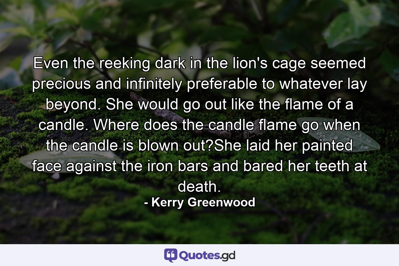 Even the reeking dark in the lion's cage seemed precious and infinitely preferable to whatever lay beyond. She would go out like the flame of a candle. Where does the candle flame go when the candle is blown out?She laid her painted face against the iron bars and bared her teeth at death. - Quote by Kerry Greenwood