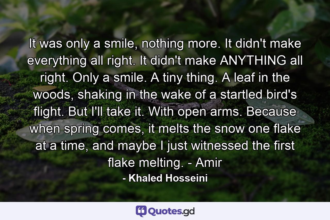 It was only a smile, nothing more. It didn't make everything all right. It didn't make ANYTHING all right. Only a smile. A tiny thing. A leaf in the woods, shaking in the wake of a startled bird's flight. But I'll take it. With open arms. Because when spring comes, it melts the snow one flake at a time, and maybe I just witnessed the first flake melting. - Amir - Quote by Khaled Hosseini