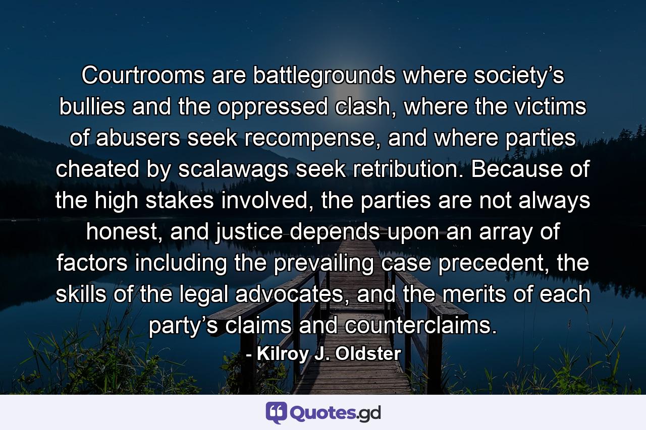 Courtrooms are battlegrounds where society’s bullies and the oppressed clash, where the victims of abusers seek recompense, and where parties cheated by scalawags seek retribution. Because of the high stakes involved, the parties are not always honest, and justice depends upon an array of factors including the prevailing case precedent, the skills of the legal advocates, and the merits of each party’s claims and counterclaims. - Quote by Kilroy J. Oldster