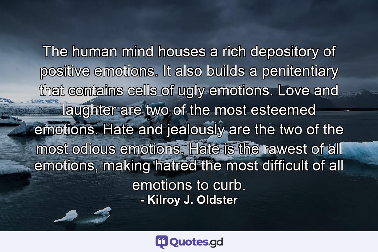 The human mind houses a rich depository of positive emotions. It also builds a penitentiary that contains cells of ugly emotions. Love and laughter are two of the most esteemed emotions. Hate and jealously are the two of the most odious emotions. Hate is the rawest of all emotions, making hatred the most difficult of all emotions to curb. - Quote by Kilroy J. Oldster