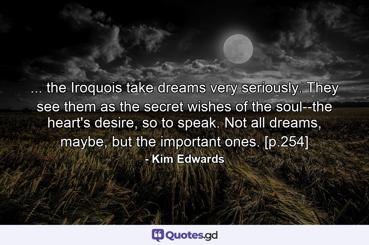 ... the Iroquois take dreams very seriously. They see them as the secret wishes of the soul--the heart's desire, so to speak. Not all dreams, maybe, but the important ones. [p.254] - Quote by Kim Edwards