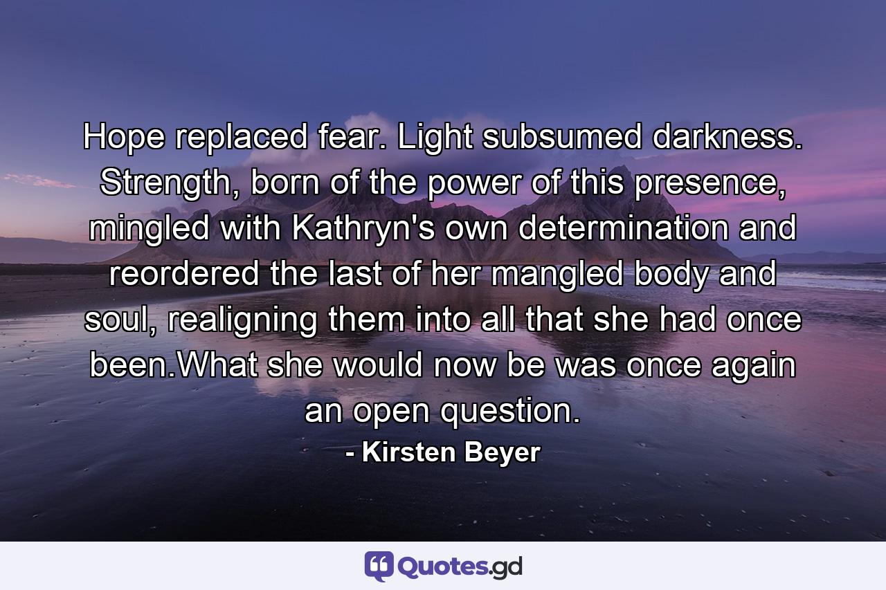 Hope replaced fear. Light subsumed darkness. Strength, born of the power of this presence, mingled with Kathryn's own determination and reordered the last of her mangled body and soul, realigning them into all that she had once been.What she would now be was once again an open question. - Quote by Kirsten Beyer