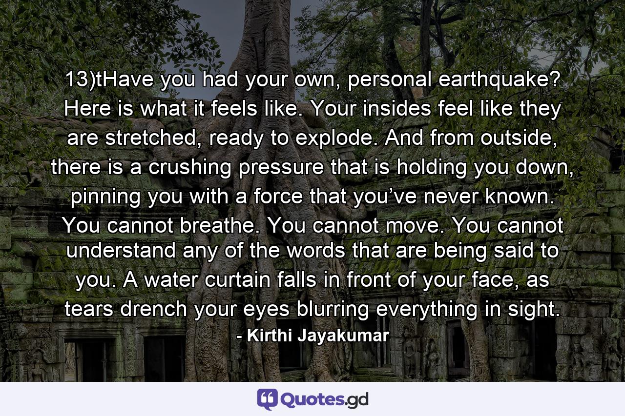13)tHave you had your own, personal earthquake? Here is what it feels like. Your insides feel like they are stretched, ready to explode. And from outside, there is a crushing pressure that is holding you down, pinning you with a force that you’ve never known. You cannot breathe. You cannot move. You cannot understand any of the words that are being said to you. A water curtain falls in front of your face, as tears drench your eyes blurring everything in sight. - Quote by Kirthi Jayakumar