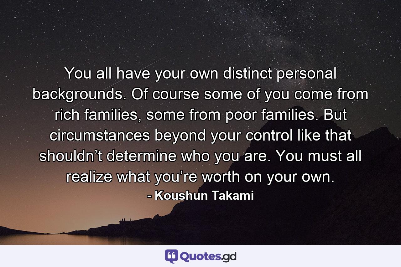 You all have your own distinct personal backgrounds. Of course some of you come from rich families, some from poor families. But circumstances beyond your control like that shouldn’t determine who you are. You must all realize what you’re worth on your own. - Quote by Koushun Takami