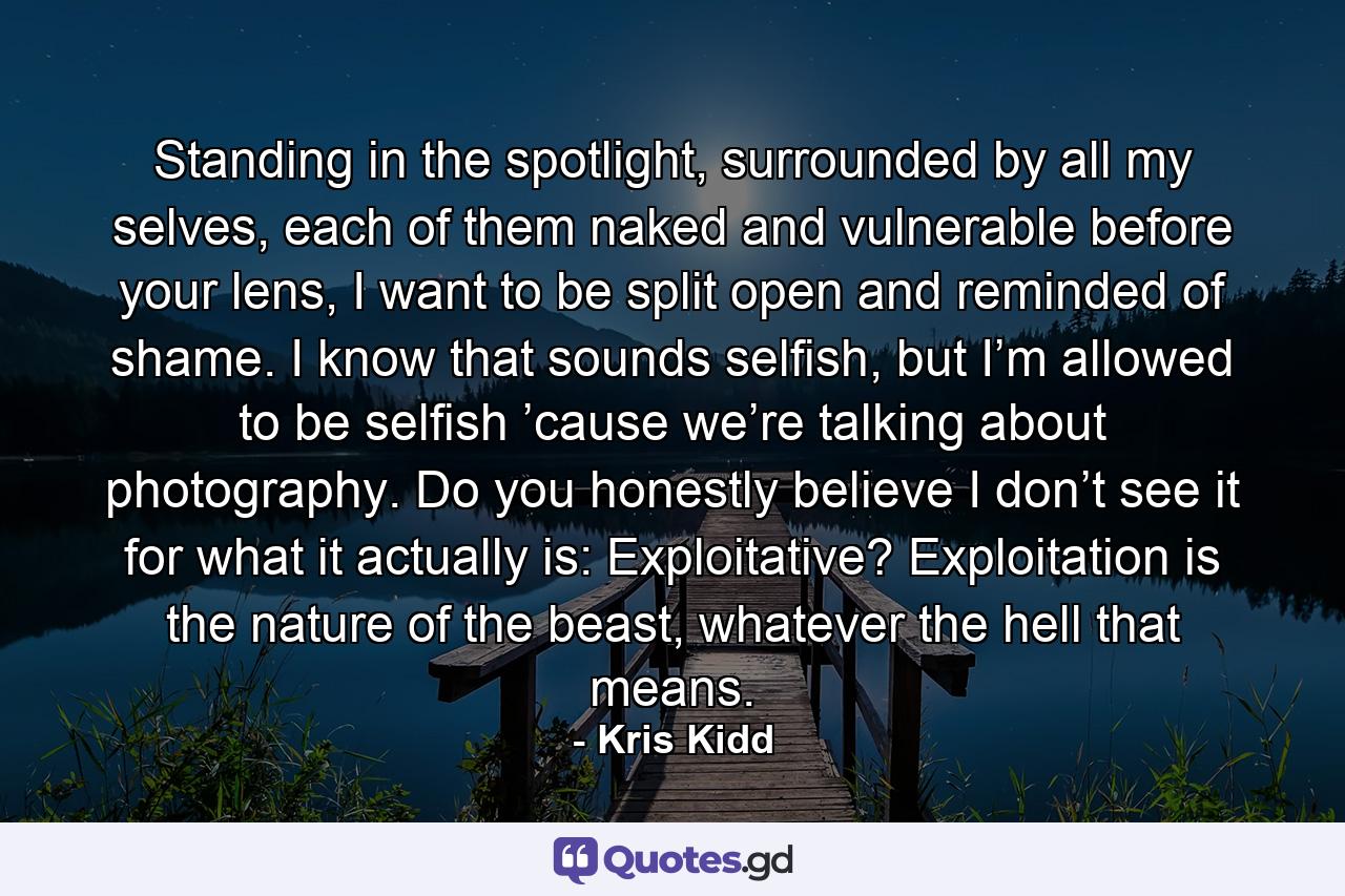 Standing in the spotlight, surrounded by all my selves, each of them naked and vulnerable before your lens, I want to be split open and reminded of shame. I know that sounds selfish, but I’m allowed to be selfish ’cause we’re talking about photography. Do you honestly believe I don’t see it for what it actually is: Exploitative? Exploitation is the nature of the beast, whatever the hell that means. - Quote by Kris Kidd