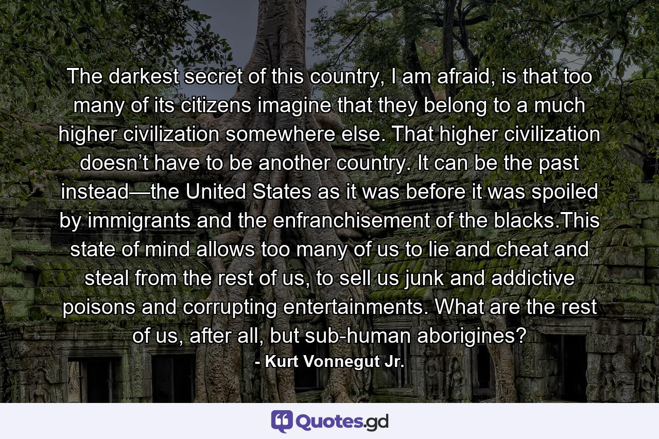 The darkest secret of this country, I am afraid, is that too many of its citizens imagine that they belong to a much higher civilization somewhere else. That higher civilization doesn’t have to be another country. It can be the past instead—the United States as it was before it was spoiled by immigrants and the enfranchisement of the blacks.This state of mind allows too many of us to lie and cheat and steal from the rest of us, to sell us junk and addictive poisons and corrupting entertainments. What are the rest of us, after all, but sub-human aborigines? - Quote by Kurt Vonnegut Jr.