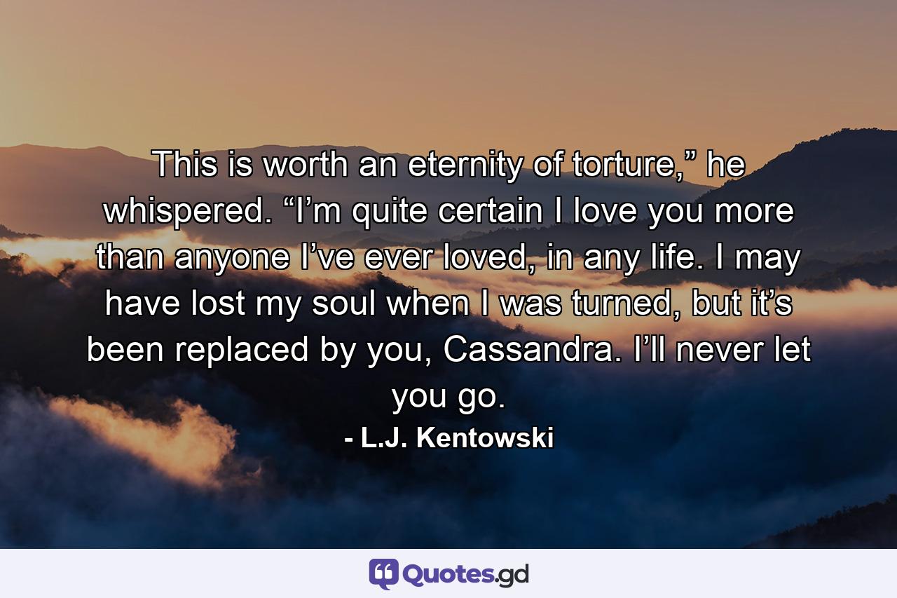 This is worth an eternity of torture,” he whispered. “I’m quite certain I love you more than anyone I’ve ever loved, in any life. I may have lost my soul when I was turned, but it’s been replaced by you, Cassandra. I’ll never let you go. - Quote by L.J. Kentowski