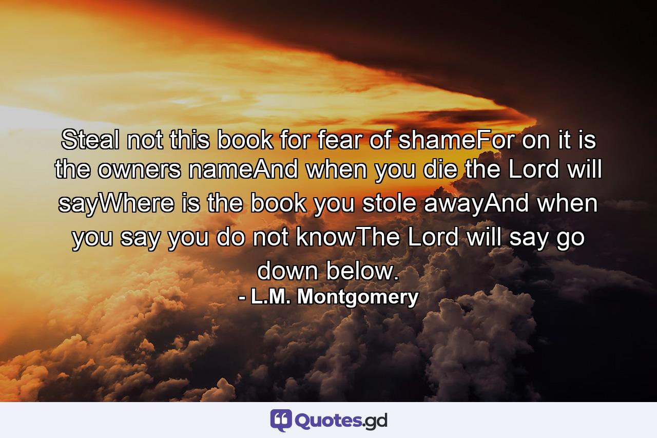 Steal not this book for fear of shameFor on it is the owners nameAnd when you die the Lord will sayWhere is the book you stole awayAnd when you say you do not knowThe Lord will say go down below. - Quote by L.M. Montgomery